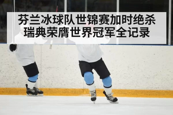 芬兰冰球队世锦赛加时绝杀瑞典荣膺世界冠军全记录