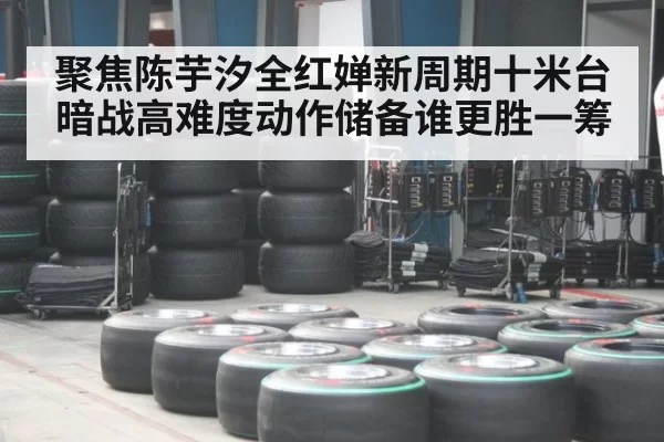 聚焦陈芋汐全红婵新周期十米台暗战高难度动作储备谁更胜一筹