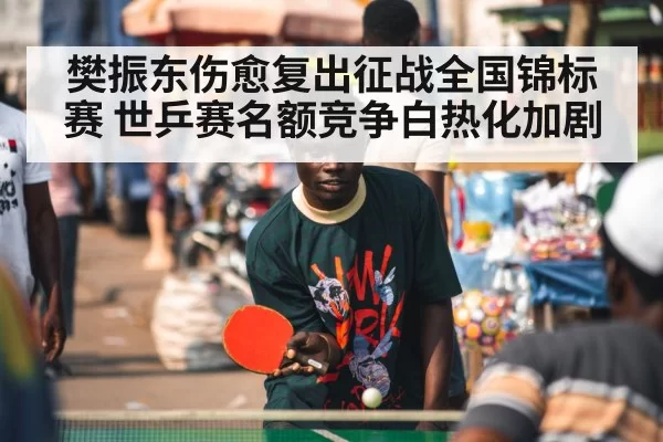 樊振东伤愈复出征战全国锦标赛 世乒赛名额竞争白热化加剧